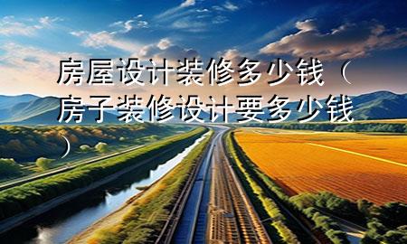 房屋設(shè)計(jì)裝修多少錢(qián)（房子裝修設(shè)計(jì)要多少錢(qián)）