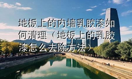 地板上的內墻乳膠漆如何清理（地板上的乳膠漆怎么去除方法）