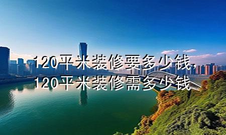120平米裝修要多少錢，120平米裝修需多少錢