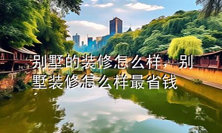 別墅的裝修怎么樣，別墅裝修怎么樣最省錢