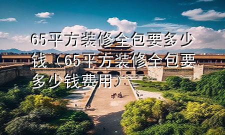 65平方裝修全包要多少錢（65平方裝修全包要多少錢費(fèi)用）