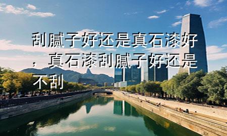 刮膩子好還是真石漆好，真石漆刮膩子好還是不刮