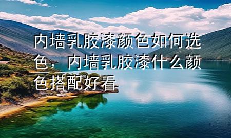 內(nèi)墻乳膠漆顏色如何選色，內(nèi)墻乳膠漆什么顏色搭配好看