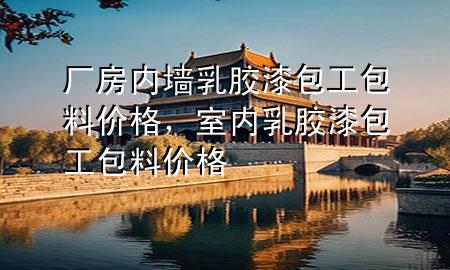 廠房?jī)?nèi)墻乳膠漆包工包料價(jià)格，室內(nèi)乳膠漆包工包料價(jià)格