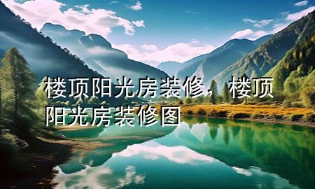 樓頂陽(yáng)光房裝修，樓頂陽(yáng)光房裝修圖