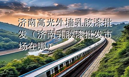 濟南高光外墻乳膠漆批發(fā)（濟南乳膠漆批發(fā)市場在哪）