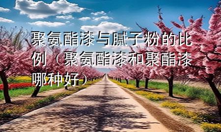 聚氨酯漆與膩子粉的比例（聚氨酯漆和聚酯漆哪種好）