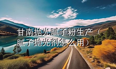 甘南拋光膩子粉生產（膩子拋光劑怎么用）