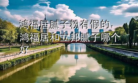 鴻福居膩子粉有假的，鴻福居和立邦膩子哪個好