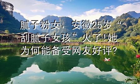 膩?zhàn)臃叟?，安?5歲“刮膩?zhàn)优ⅰ被鹆?她為何能備受網(wǎng)友好評(píng)?