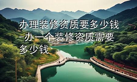 辦理裝修資質(zhì)要多少錢-辦一個裝修資質(zhì)需要多少錢