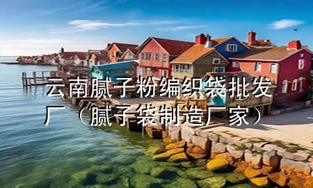云南膩子粉編織袋批發(fā)廠（膩子袋制造廠家）