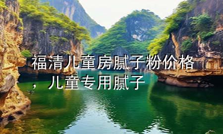 福清兒童房膩子粉價格，兒童專用膩子