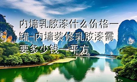 內(nèi)墻乳膠漆什么價格一罐-內(nèi)墻裝修乳膠漆需要多少錢一平方