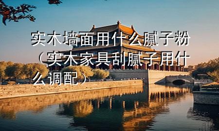 實木墻面用什么膩子粉（實木家具刮膩子用什么調(diào)配）