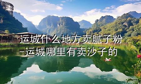 運(yùn)城什么地方賣膩?zhàn)臃?運(yùn)城哪里有賣沙子的