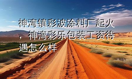 神灣鎮(zhèn)彩波涂料廠起火，神灣彩樂包裝工資待遇怎么樣
