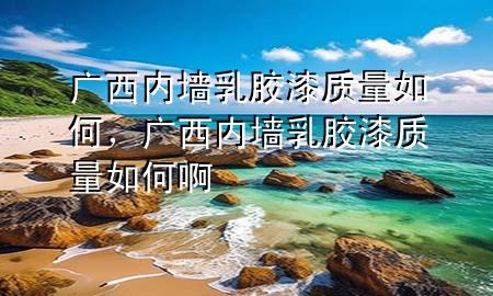 廣西內墻乳膠漆質量如何，廣西內墻乳膠漆質量如何啊