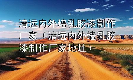 清遠(yuǎn)內(nèi)外墻乳膠漆制作廠家（清遠(yuǎn)內(nèi)外墻乳膠漆制作廠家地址）
