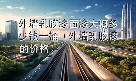 外墻乳膠漆面漆大概多少錢(qián)一桶（外墻乳膠漆的價(jià)格）