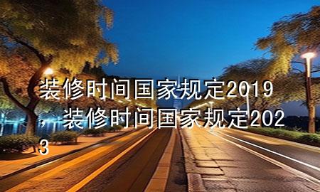 裝修時間國家規(guī)定2019，裝修時間國家規(guī)定2023