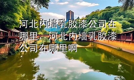 河北內(nèi)墻乳膠漆公司在哪里，河北內(nèi)墻乳膠漆公司在哪里啊