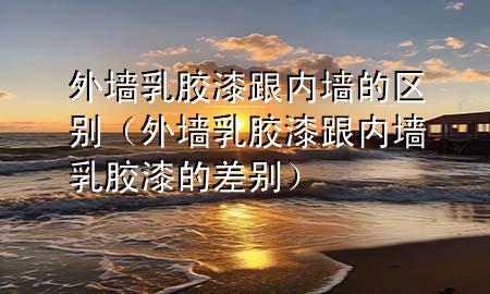 外墻乳膠漆跟內(nèi)墻的區(qū)別（外墻乳膠漆跟內(nèi)墻乳膠漆的差別）