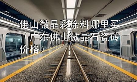 佛山微晶彩涂料哪里買（廣東佛山微晶石瓷磚價格）