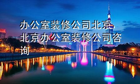 辦公室裝修公司北京，北京辦公室裝修公司咨詢