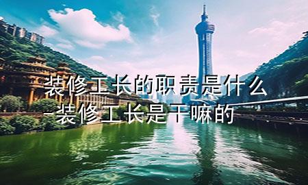 裝修工長的職責(zé)是什么-裝修工長是干嘛的