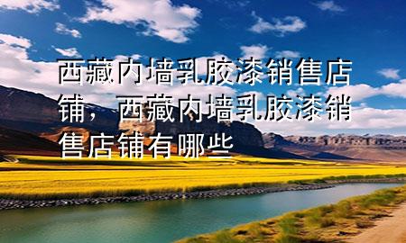 西藏內(nèi)墻乳膠漆銷售店鋪，西藏內(nèi)墻乳膠漆銷售店鋪有哪些