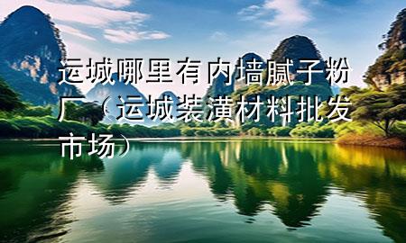 運城哪里有內墻膩子粉廠（運城裝潢材料批發(fā)市場）