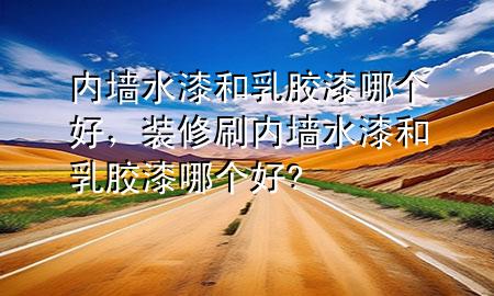 內(nèi)墻水漆和乳膠漆哪個好，裝修刷內(nèi)墻水漆和乳膠漆哪個好?