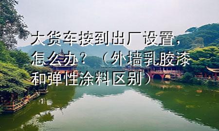大貨車按到出廠設(shè)置，怎么辦？（外墻乳膠漆和彈性涂料區(qū)別）