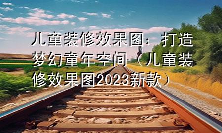 兒童裝修效果圖：打造夢幻童年空間（兒童裝修效果圖2023新款）