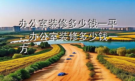 辦公室裝修多少錢(qián)一平，辦公室裝修多少錢(qián)一方