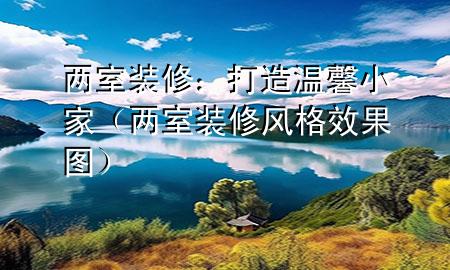 兩室裝修：打造溫馨小家（兩室裝修風格效果圖）