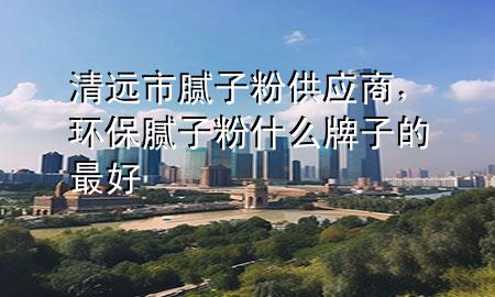 清遠(yuǎn)市膩?zhàn)臃酃?yīng)商，環(huán)保膩?zhàn)臃凼裁磁谱拥淖詈?>
             </div>
             <!--文章無圖的情況下插入一張圖片end-->
              
      <p>本篇文章給大家談?wù)勄暹h(yuǎn)市膩?zhàn)臃酃?yīng)商，以及環(huán)保膩?zhàn)臃凼裁磁谱拥淖詈脤?yīng)的知識點(diǎn)，希望對各位有所幫助，不要忘了收***本站喔。
今天給各位分享清遠(yuǎn)市膩?zhàn)臃酃?yīng)商的知識，其中也會對環(huán)保膩?zhàn)臃凼裁磁谱拥淖詈眠M(jìn)行解釋，如果能碰巧解決***現(xiàn)在面臨的問題，別忘了關(guān)注本站，現(xiàn)在開始吧！</p><ol type=