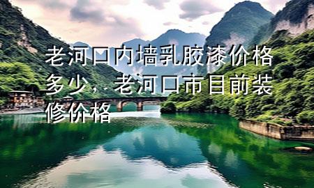 老河口內(nèi)墻乳膠漆價(jià)格多少，老河口市目前裝修價(jià)格
