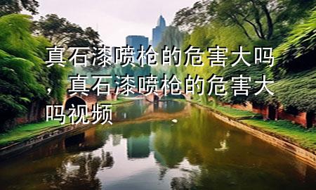 真石漆噴槍的危害大嗎，真石漆噴槍的危害大嗎視頻