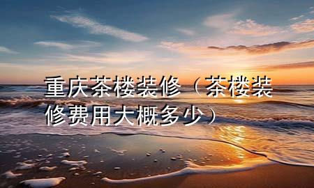 重慶茶樓裝修（茶樓裝修費用大概多少）