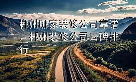 郴州哪家裝修公司靠譜，郴州裝修公司口碑排行