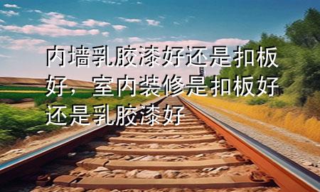 內(nèi)墻乳膠漆好還是扣板好，室內(nèi)裝修是扣板好還是乳膠漆好