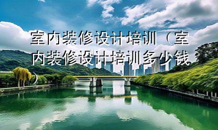 室內(nèi)裝修設(shè)計(jì)培訓(xùn)（室內(nèi)裝修設(shè)計(jì)培訓(xùn)多少錢）