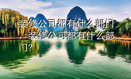 裝修公司都有什么部門，裝修公司都有什么部門?