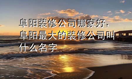 阜陽(yáng)裝修公司哪家好，阜陽(yáng)最大的裝修公司叫什么名字