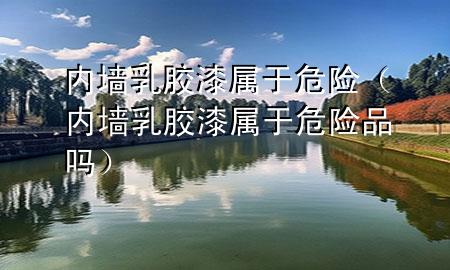 內(nèi)墻乳膠漆屬于危險(xiǎn)（內(nèi)墻乳膠漆屬于危險(xiǎn)品嗎）