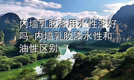 內墻乳膠漆用水性漆好嗎-內墻乳膠漆水性和油性區(qū)別
