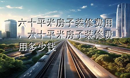 六十平米房子裝修費(fèi)用，六十平米房子裝修費(fèi)用多少錢(qián)