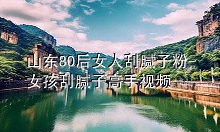 山東80后女人刮膩?zhàn)臃?女孩刮膩?zhàn)痈呤忠曨l